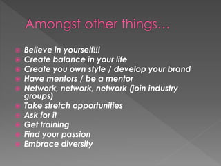  Believe in yourself!!!
 Create balance in your life
 Create you own style / develop your brand
 Have mentors / be a mentor
 Network, network, network (join industry
groups)
 Take stretch opportunities
 Ask for it
 Get training
 Find your passion
 Embrace diversity
 
