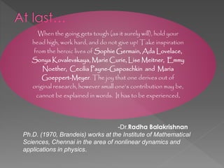 -Dr.Radha Balakrishnan
Ph.D. (1970, Brandeis) works at the Institute of Mathematical
Sciences, Chennai in the area of nonlinear dynamics and
applications in physics.
When the going gets tough (as it surely will), hold your
head high, work hard, and do not give up! Take inspiration
from the heroic lives of Sophie Germain, Ada Lovelace,
Sonya Kovalevskaya, Marie Curie, Lise Meitner, Emmy
Noether, Cecilia Payne-Gaposchkin and Maria
Goeppert-Meyer. The joy that one derives out of
original research, however small one’s contribution may be,
cannot be explained in words. It has to be experienced.
 