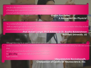 How far is the nature of science bound up with the masculine ways
of thinking which engendered it, and can science be truly
universal and objective if it is so conceived?
-Evelyn Fox Keller
A Renowned Bio Physicist
“As a woman physicist, you will need to produce twice as much
work as a man to get half the recognition. The prejudice and chauvinism of many men (no matter where they are from)
towards women physicists is appalling.”
-Prof. Robert Lange, Ph.D Advisor to Dr. Radha Balakrishnan
Brandeis University, US
Although there may be an equal numbers of men and women
enrolled in science, the number of women who make it to higher positions dramatically falls. Even if we take into account th
drop-
out rate of women from the work force due to personal reasons,
the glass ceiling makes it very difficult for women to move into
higher positions.
-Vijayalakshmi Ravindranath,
Chairperson of Centre for Neuroscience, IISc.
 