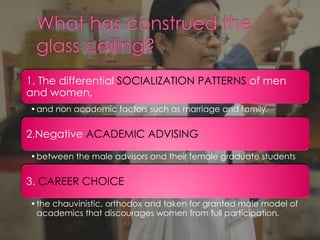 1. The differential SOCIALIZATION PATTERNS of men
and women,
•and non academic factors such as marriage and family.
2.Negative ACADEMIC ADVISING
•between the male advisors and their female graduate students
3. CAREER CHOICE
•the chauvinistic, orthodox and taken for granted male model of
academics that discourages women from full participation.
 