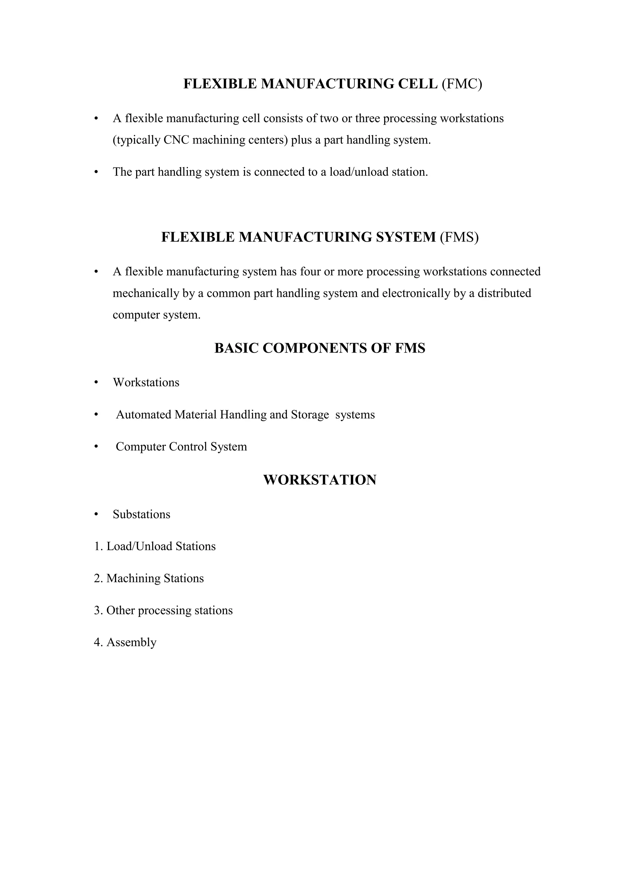 FLEXIBLE MANUFACTURING CELL (FMC)
• A flexible manufacturing cell consists of two or three processing workstations
(typically CNC machining centers) plus a part handling system.
• The part handling system is connected to a load/unload station.
FLEXIBLE MANUFACTURING SYSTEM (FMS)
• A flexible manufacturing system has four or more processing workstations connected
mechanically by a common part handling system and electronically by a distributed
computer system.
BASIC COMPONENTS OF FMS
• Workstations
• Automated Material Handling and Storage systems
• Computer Control System
WORKSTATION
• Substations
1. Load/Unload Stations
2. Machining Stations
3. Other processing stations
4. Assembly
 