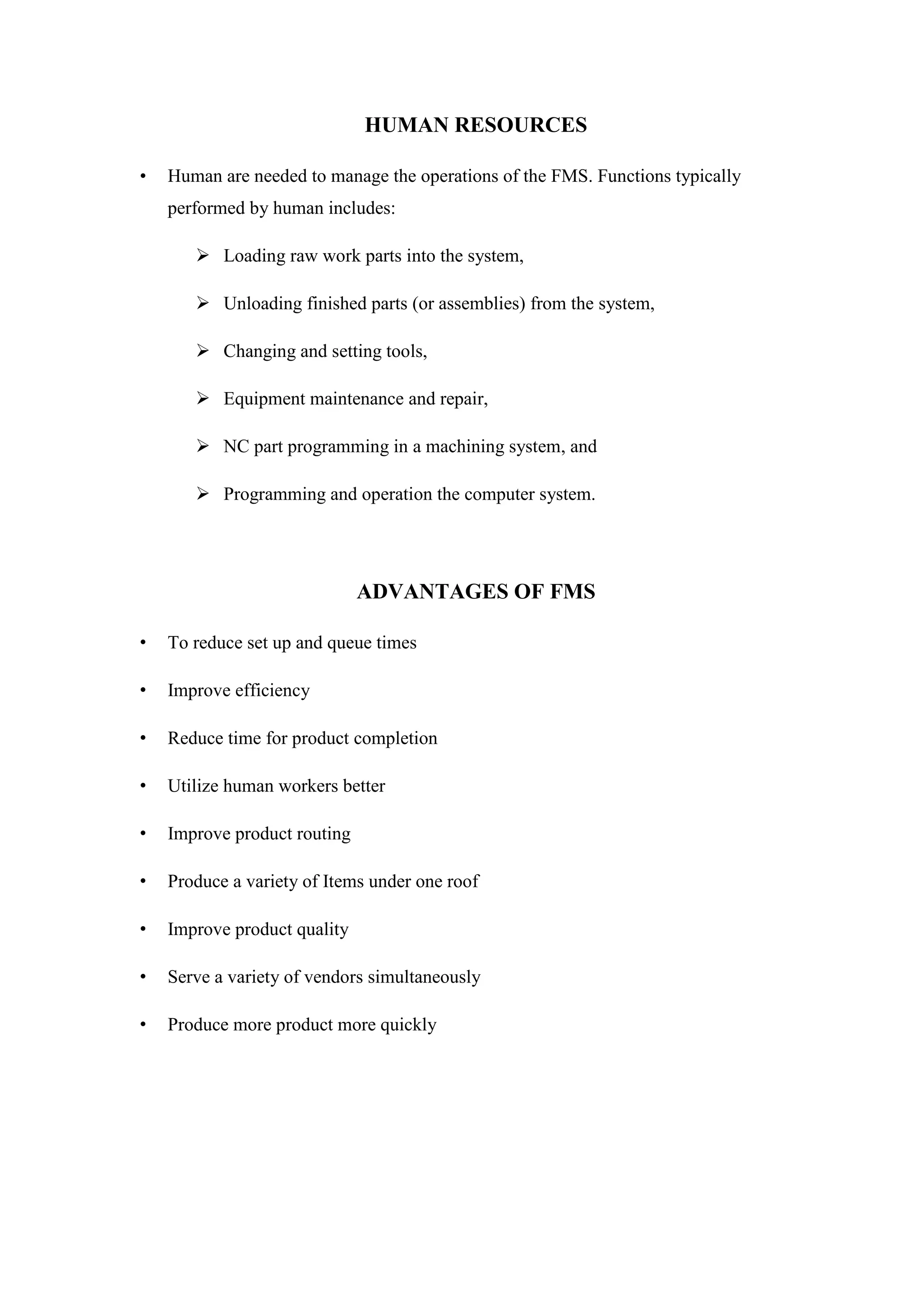 HUMAN RESOURCES
• Human are needed to manage the operations of the FMS. Functions typically
performed by human includes:
 Loading raw work parts into the system,
 Unloading finished parts (or assemblies) from the system,
 Changing and setting tools,
 Equipment maintenance and repair,
 NC part programming in a machining system, and
 Programming and operation the computer system.
ADVANTAGES OF FMS
• To reduce set up and queue times
• Improve efficiency
• Reduce time for product completion
• Utilize human workers better
• Improve product routing
• Produce a variety of Items under one roof
• Improve product quality
• Serve a variety of vendors simultaneously
• Produce more product more quickly
 