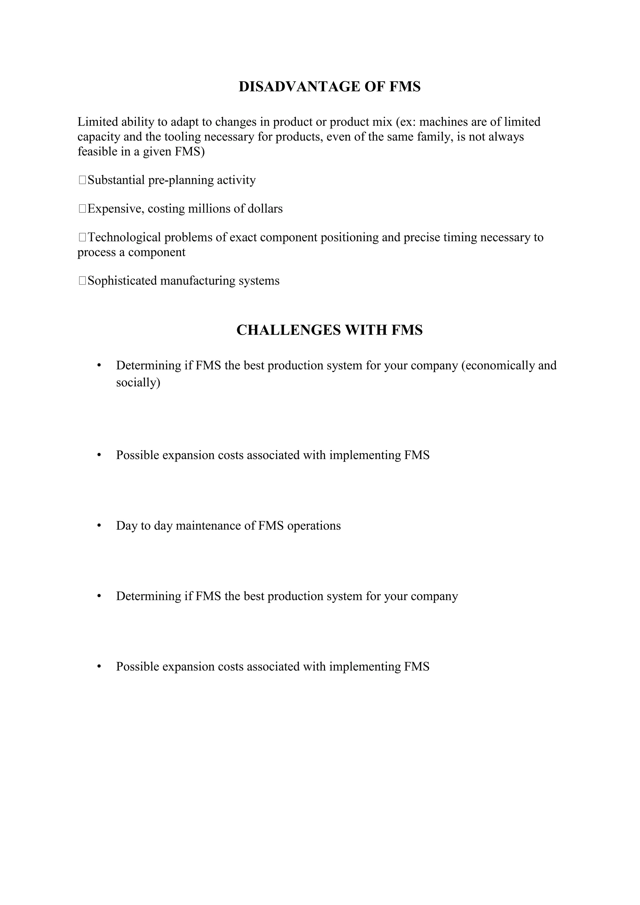 DISADVANTAGE OF FMS
Limited ability to adapt to changes in product or product mix (ex: machines are of limited
capacity and the tooling necessary for products, even of the same family, is not always
feasible in a given FMS)
-planning activity
oning and precise timing necessary to
process a component
CHALLENGES WITH FMS
• Determining if FMS the best production system for your company (economically and
socially)
• Possible expansion costs associated with implementing FMS
• Day to day maintenance of FMS operations
• Determining if FMS the best production system for your company
• Possible expansion costs associated with implementing FMS
 
