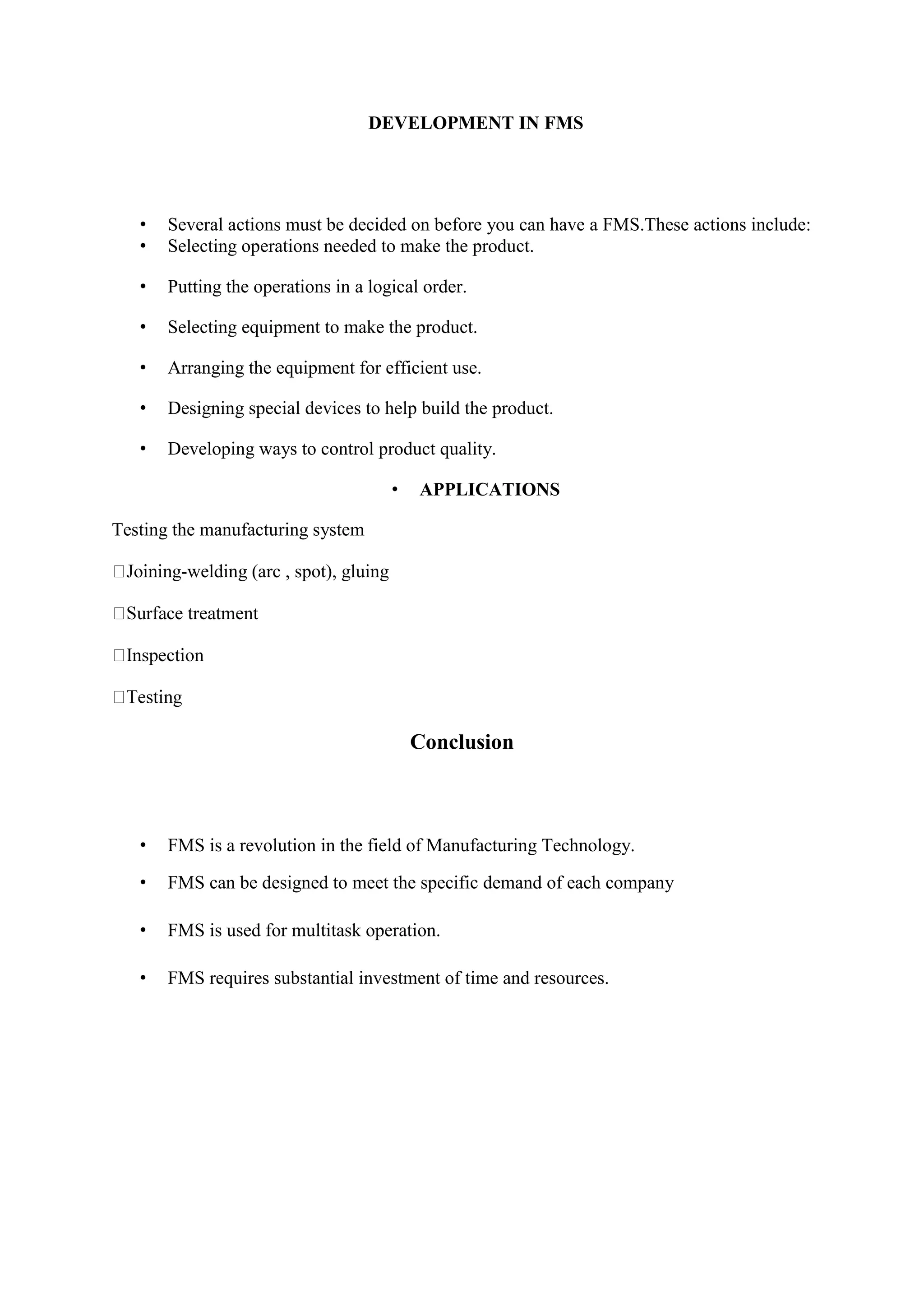 DEVELOPMENT IN FMS
• Several actions must be decided on before you can have a FMS.These actions include:
• Selecting operations needed to make the product.
• Putting the operations in a logical order.
• Selecting equipment to make the product.
• Arranging the equipment for efficient use.
• Designing special devices to help build the product.
• Developing ways to control product quality.
• APPLICATIONS
Testing the manufacturing system
-welding (arc , spot), gluing
Conclusion
• FMS is a revolution in the field of Manufacturing Technology.
• FMS can be designed to meet the specific demand of each company
• FMS is used for multitask operation.
• FMS requires substantial investment of time and resources.
 