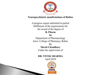 Neuropsychiatric manifestations of Rabies
A progress report submitted in partial
fulfillment of the requirements for
the award of the degree of
B. Pharm
In
Department of Pharmacology
Govt. College of Pharmacy, Rohru
By
Shruti Choudhary
Under the supervision of
DR. VIVEK SHARMA
April,2018
 