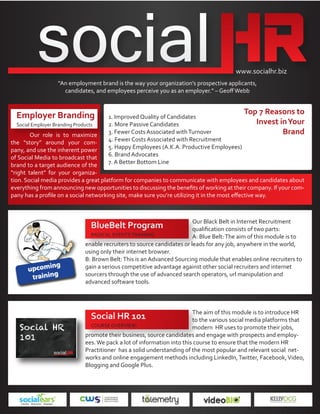 www.socialhr.biz
                    “An employment brand is the way your organization’s prospective applicants,
                      candidates, and employees perceive you as an employer.” – Geoﬀ Webb



  Employer Branding                                                                          Top 7 Reasons to
                                        1. Improved Quality of Candidates
  Social Employer Branding Products     2. More Passive Candidates                              Invest in Your
        Our role is to maximize         3. Fewer Costs Associated with Turnover                         Brand
the “story” around your com-            4. Fewer Costs Associated with Recruitment
pany, and use the inherent power        5. Happy Employees (A.K.A. Productive Employees)
of Social Media to broadcast that       6. Brand Advocates
brand to a target audience of the       7. A Better Bottom Line
“right talent” for your organiza-
tion. Social media provides a great platform for companies to communicate with employees and candidates about
everything from announcing new opportunities to discussing the beneﬁts of working at their company. If your com-
pany has a proﬁle on a social networking site, make sure you’re utilizing it in the most eﬀective way.



                                                                          Our Black Belt in Internet Recruitment
                                  BlueBelt Program                        qualiﬁcation consists of two parts:
                                 RADICAL EVENTS TRAINING:                 A: Blue Belt: The aim of this module is to
                               enable recruiters to source candidates or leads for any job, anywhere in the world,
                               using only their internet browser.
                               B: Brown Belt: This is an Advanced Sourcing module that enables online recruiters to
                               gain a serious competitive advantage against other social recruiters and internet
                               sourcers through the use of advanced search operators, url manipulation and
                               advanced software tools.



                                                                          The aim of this module is to introduce HR
                                  Social HR 101                           to the various social media platforms that
                                 COURSE OVERVIEW:                         modern HR uses to promote their jobs,
                               promote their business, source candidates and engage with prospects and employ-
                               ees. We pack a lot of information into this course to ensure that the modern HR
                               Practitioner has a solid understanding of the most popular and relevant social net-
                               works and online engagement methods including LinkedIn, Twitter, Facebook, Video,
                               Blogging and Google Plus.
 