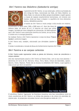 Om Náráyana - Marina Issakova - 2011 Página 3
Shrí Yantra nos Sháshtra (Sabedoria antiga)
A geometria do Shrí Yantra, na sua construção, utiliza os princípios da
Arte Antiga do Vástu, mencionada nos Veda, em Vástu Sháshtra ou
Vástu Veda e os cálculos do Mána (proporcionalidade) e Ayádi (apoiam
a criação de espaços arquitectónicos harmoniosos, em sintonia com
Cosmos, tendo por base a relação e o equilíbrio de cinco elementos
básicos, Mahabhúta pancha).
A história de Shrí Yantra é muita antiga e está envolta em mistério.
Encontramos as datas como 1200 a 2500 anos a.C. Num dos hinos do
Atharva Veda, do século XII a.C., é descrito um ritual que utiliza
imagem, formada por nove triângulos em intersecção. Os Veda explicam
que o Shrí Yantra é uma construção científica do cosmos, da sua forma,
e contém em si a energia planetária.
Na tradição Tantra o Shrí Yantra representa o corpo da deusa Tripura
Sundari, conforme imagem.
O Shrí Yantra está, também, relacionado com divindades Lakshmí e
Kálí.
E ainda é considerado a morada da Deusa do Conhecimento Supremo Shrí Vidya.
Shrí Yantra e os corpos celestes
O Shrí Yantra pode representar ainda os planos do Universo, níveis de consciência e
corpos celestes.
Uma das representações associa o Shrí Yantra ao Sistema Solar, com os seus nove planetas /
elementos em torno do Sol: Mercúrio, Vénus, Terra, Marte, Cintura de Asteróides, Júpiter,
Saturno, Úrano, Neptuno. Plutão não se encaixa no simbolismo Shri Yantra, o que suporta a
visão actual que não é um planeta!
O astrofísico Vladimir Sagmeyster de Bratislava encontrou uma boa concordância entre os
níveis concêntricos do Shrí Yantra e as órbitas dos planetas e da cintura de asteróides do
sistema solar. As proporções calculadas tiveram uma divergência média de 1,5 %.
 
