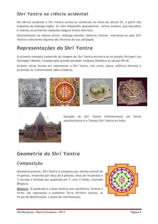 Om Náráyana - Marina Issakova - 2011 Página 4
Shrí Yantra na ciência ocidental
Na ciência ocidental o Shrí Yantra tornou-se conhecido no início do século XX, a partir dos
trabalhos de Indólogo Inglês, Sir John Woodroffe (pseudónimo - Arthur Avalon), que descobriu
e realizou as primeiras traduções dalguns textos tântricos.
Sensivelmente na mesma altura, indólogo alemão, Heinrich Zimmer, interessou-se pelo Shrí
Yantra e descreveu algumas das técnicas da sua utilização.
Representações do Shrí Yantra
O primeiro exemplo conhecido de imagem de Shrí Yantra encontra-se no templo Shringeri (ou
Shrinagari Matha), fundado pelo grande pensador religioso Shánkara no século VIII dC.
Existem várias formas em representar o Shrí Yantra, tais como, plana, esférica (Kurma) e
piramidal ou 3-dimensional (Meru Chakra).
Exemplo do Shrí Yantra tridimensional em forma
arquitectónica é o Templo Shrí Yantra na Índia.
Geometria do Shrí Yantra
Composição
Geometricamente, Shrí Yantra é composto por estrela central de
14 pontas, envolvida por lótus de 8 pétalas, lótus de 16 pétalas e
3 círculos e fechada por quadrado em T, com 3 linhas, chamado
Bhúpura.
Bhúpura. O quadrado é a base estática por excelência. Estável e
firme, ele representa o elemento Terra (Prithivi tattva), as
forças de densificação, o plano de manifestação.
 