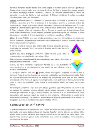 Om Náráyana - Marina Issakova - 2011 Página 5
As linhas marginais do Shrí Yantra têm como função de manter, conter e evitar a perda das
forças subtis, representadas pela estrutura do núcleo do Yantra, separando o espaço sagrado
do Yantra do espaço externo, “material”, caótico. Os contornos também têm a função de
aumentar o poder do Yantra e sua subtileza. O Bhúpura simboliza 4 portas ou portais
cósmicos para 4 direcções do mundo.
Círculo. O círculo (CHAKRA) representa a periodicidade e o ritmo, a perfeição e o vazio
criativo, o princípio e o fim, a expansão e a contracção, exprime a evolução cíclica da
manifestação. Energia latente adormecida da matéria, o elemento Ar (Váyu tattva). O círculo
também é a forma cósmica por excelência, onde as forças do Universo “operam” em círculo.
O Céu é redondo, a Terra é redonda, o Sol, as Estrelas, a Lua através de suas diversas fases
volta incansavelmente ao círculo perfeito, os ventos poderosos sopram em turbilhão, o ninho
do pássaro, o coração da árvore, as danças, as montanhas sagradas…, a Vida…
Lótus. O Lótus (PADMA) e as suas pétalas simbolizam a pureza. A inclusão de um lótus num
Yantra representa a liberdade de interferências múltiplas com o (pureza) exterior e expressa
a força absoluta do Ser Supremo.
A estrela central é formada pela intersecção de nove triângulos grandes,
resultando na formação de 43 pequenos triângulos que formam os cinco
anéis internos.
Quatro dos nove triângulos primários estão virados para cima e
representam a energia cósmica masculina - Shiva.
Cinco dos nove triângulos primários estão virados para baixo, simbolizam a
energia cósmica feminina - Shakti.
Juntos, os nove triângulos, expressam Advaita ou a não-dualidade. O
conceito descreve a energia cósmica, que através de suas vibrações cria a
matéria e movimento.
O triângulo interno tem um ponto, Bindu ou Ekágrata. Ekágratá é o atrair para o
centro, a força do centro. Representa a energia focalizada e sua intensa concentração. Pode
ser considerado como uma espécie de depósito de energia que pode, por sua vez, irradiar
energia sob outras formas. É a parte mais importante e mais poderosa de Yantra, funcionando
como o centro de gravidade, onde o olhar é naturalmente levado ou atraído para o seu
centro.
Por exemplo, utilizamos a lupa e os raios de sol. Quando a lupa está perto de um papel ou de
um pedaço de madeira, vemos o círculo grande, pouco luminoso e não muito quente. A
medida que afastamos a lupa, o círculo diminui de tamanho e a sua luminosidade e calor
aumentam, até queimar papel ou madeira. Por analogia, infinitesimal, o ponto seria
infinitamente poderoso. Ele concentra a nossa energia psíquica (psicossomática) e aumenta o
seu poder. O poder da mente humana concentrada é infinito.
Construção do Shrí Yantra
O método tradicional de desenho do Shrí Yantra, em modo de evolução (Shrishti Krama) foi
delineado pelo sábio Lakshmídhara em Saunda Ryalaharí (texto tântrico do século VIII).
Apesar de ser possível encontrar a técnica de construção do Shrí Yantra, de forma sucinta, em
alguns livros, sendo um yantra muito importante, essa técnica é passada de forma iniciática,
do mestre ao discípulo.
 