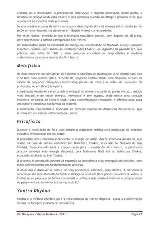 Om Náráyana - Marina Issakova - 2011 Página 7
Chanda, ou o observador, o processo de observação o objecto observado. Neste ponto, a
simetria de criação ainda está intacto e será quebrada quando ela atinge o próximo nível, que
representa os aspectos mais grosseiros.
Se este modelo é capaz de emitir uma quantidade significativa de energia subtil, então torna-
se de estrema importância desenhar o triângulo interno correctamente.
Por estas razões, acredita-se que o triângulo equilátero central, com ângulos de 60 graus,
deve representar a óptima configuração Shrí Yantra.
Um matemático russo da Faculdade de Biologia da Universidade de Moscovo, Alexey Pavlovich
Kulachev, realizou um trabalho de mestrado “Shrí Yantra – os segredos da geometria”, que
publicou em Julho de 1983 e onde procurou encontrar as propriedades e modelos
matemáticas da estrela central do Shrí Yantra.
Metafísica
Há duas maneiras de considerar Shrí Yantra no processo de meditação: a de dentro para fora
e de fora para dentro, isto é, a partir de um ponto central Bindu para Bhúpura, através da
cadeia de pequenos triângulos concêntricos, pétalas de lótus e as linhas de quadrados de
protecção, ou em direcção oposta.
A Meditação dentro-fora é associada a evolução do universo a partir do ponto inicial, o estado
mais elevado e de maior energia, intemporal e sem espaço, onde existe uma unidade
imanente de forças de Shiva e Shakti para a manifestação fenomenal e diferenciação cada
vez maior e complexa das formas da matéria.
A Meditação fora-dentro é associada ao processo inverso da dissolução do universo, que
termina em um estado indiferenciado - ponto.
Psicofísica
Durante a meditação de fora para dentro o praticante realiza uma projecção do processo
evolutivo involucional em seu corpo.
O propósito deste processo é despertar a energia de Mahá Shakti, chamada Kundaliní, que
dorme na base da coluna vertebral (no Múládhára Chakra, associado ao Bhúpura do Shrí
Yantra). Direccionando toda a concentração para o centro do Shrí Yantra, o praticante
procura conduzir esta energia desperta, pela Sushumna Nádí até ao Sahasrara Chakra,
associado ao Bindu do Shrí Yantra.
O processo é conseguido através da expansão da consciência e da percepção do indizível, com
pleno conhecimento dos fundamentos do universo.
O objectivo é dissolver o Yantra de fora (elementos externos) para dentro. A consciência
recolhe-se até zero absoluto do bindu e alcança-se o estado da Suprema Consciência. Assim, o
Yantra serve para que de forma controlada e contínua seja possível diminuir a complexidade
de pensamento e da mente até ao vazio do EU.
Yantra Dhyána
Yantra é o método efectivo para a concentração da mente dispersa, ajuda a concentração
interna, a focagem e desvio de consciência.
 