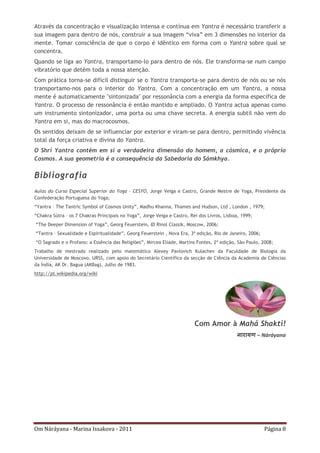 Om Náráyana - Marina Issakova - 2011 Página 8
Através da concentração e visualização intensa e contínua em Yantra é necessário transferir a
sua imagem para dentro de nós, construir a sua imagem “viva” em 3 dimensões no interior da
mente. Tomar consciência de que o corpo é idêntico em forma com o Yantra sobre qual se
concentra.
Quando se liga ao Yantra, transportamo-lo para dentro de nós. Ele transforma-se num campo
vibratório que detém toda a nossa atenção.
Com prática torna-se difícil distinguir se o Yantra transporta-se para dentro de nós ou se nós
transportamo-nos para o interior do Yantra. Com a concentração em um Yantra, a nossa
mente é automaticamente "sintonizada" por ressonância com a energia da forma específica de
Yantra. O processo de ressonância é então mantido e ampliado. O Yantra actua apenas como
um instrumento sintonizador, uma porta ou uma chave secreta. A energia subtil não vem do
Yantra em si, mas do macrocosmos.
Os sentidos deixam de se influenciar por exterior e viram-se para dentro, permitindo vivência
total da força criativa e divina do Yantra.
O Shrí Yantra contém em si a verdadeira dimensão do homem, a cósmica, e o próprio
Cosmos. A sua geometria é a consequência da Sabedoria do Sámkhya.
Bibliografia
Aulas do Curso Especial Superior do Yoga - CESYO, Jorge Veiga e Castro, Grande Mestre de Yoga, Presidente da
Confederação Portuguesa do Yoga;
“Yantra – The Tantric Symbol of Cosmos Unity”, Madhu Khanna, Thames and Hudson, Ltd , London , 1979;
“Chakra Sútra – os 7 Chakras Principais no Yoga”, Jorge Veiga e Castro, Rei dos Livros, Lisboa, 1999;
“The Deeper Dimension of Yoga”, Georg Feuerstein, ID Rinol Classik, Moscow, 2006;
“Tantra – Sexualidade e Espiritualidade”, Georg Feuerstein , Nova Era, 3ª edição, Rio de Janeiro, 2006;
“O Sagrado e o Profano: a Essência das Religiões”, Mircea Eliade, Martins Fontes, 2ª edição, São Paulo, 2008;
Trabalho de mestrado realizado pelo matemático Alexey Pavlovich Kulachev da Faculdade de Biologia da
Universidade de Moscovo, URSS, com apoio do Secretário Científico da secção de Ciência da Academia de Ciências
da Índia, AK Dr. Bagua (AKBag), Julho de 1983.
http://pt.wikipedia.org/wiki
Com Amor à Mahá Shakti!
नारायण – Náráyana
 
