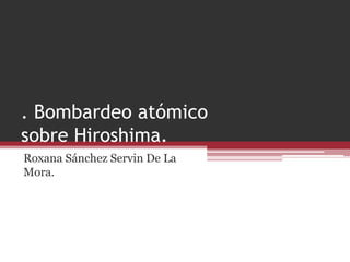 . Bombardeo atómico
sobre Hiroshima.
Roxana Sánchez Servin De La
Mora.
 