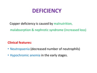 DEFICIENCY
Copper deficiency is caused by malnutrition,
malabsorption & nephrotic syndrome (increased loss)
Clinical features:
• Neutropaenia (decreased number of neutrophils)
• Hypochromic anemia in the early stages.
 
