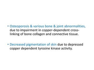 • Osteoporosis & various bone & joint abnormalities,
due to impairment in copper-dependent cross-
linking of bone collagen and connective tissue.
• Decreased pigmentation of skin due to depressed
copper dependent tyrosine kinase activity.
 