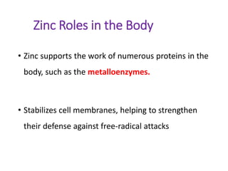 Zinc Roles in the Body
• Zinc supports the work of numerous proteins in the
body, such as the metalloenzymes.
• Stabilizes cell membranes, helping to strengthen
their defense against free-radical attacks
 