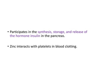 • Participates in the synthesis, storage, and release of
the hormone insulin in the pancreas.
• Zinc interacts with platelets in blood clotting.
 