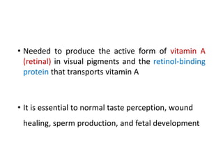 • Needed to produce the active form of vitamin A
(retinal) in visual pigments and the retinol-binding
protein that transports vitamin A
• It is essential to normal taste perception, wound
healing, sperm production, and fetal development
 