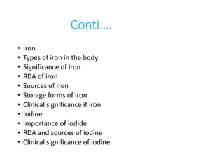 Conti….
• Iron
• Types of iron in the body
• Significance of iron
• RDA of iron
• Sources of iron
• Storage forms of iron
• Clinical significance if iron
• Iodine
• Importance of iodide
• RDA and sources of iodine
• Clinical significance of iodine
 