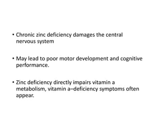 • Chronic zinc deficiency damages the central
nervous system
• May lead to poor motor development and cognitive
performance.
• Zinc deficiency directly impairs vitamin a
metabolism, vitamin a–deficiency symptoms often
appear.
 