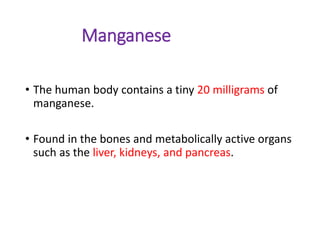 Manganese
• The human body contains a tiny 20 milligrams of
manganese.
• Found in the bones and metabolically active organs
such as the liver, kidneys, and pancreas.
 