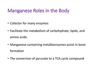 Manganese Roles in the Body
• Cofactor for many enzymes
• Facilitate the metabolism of carbohydrate, lipids, and
amino acids.
• Manganese-containing metalloenzymes assist in bone
formation
• The conversion of pyruvate to a TCA cycle compound
 