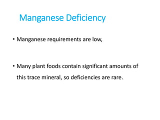 Manganese Deficiency
• Manganese requirements are low,
• Many plant foods contain significant amounts of
this trace mineral, so deficiencies are rare.
 