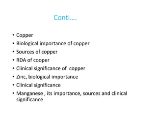 Conti….
• Copper
• Biological importance of copper
• Sources of copper
• RDA of cooper
• Clinical significance of copper
• Zinc, biological importance
• Clinical significance
• Manganese , its importance, sources and clinical
significance
 