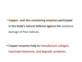 • Copper- and zinc-containing enzymes participate
in the body’s natural defense against the oxidative
damage of free radicals.
• Copper enzymes help to manufacture collagen,
inactivate histamine, and degrade serotonin.
 