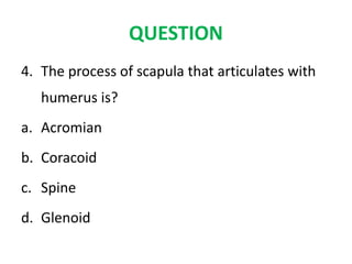QUESTION
4. The process of scapula that articulates with
humerus is?
a. Acromian
b. Coracoid
c. Spine
d. Glenoid
 