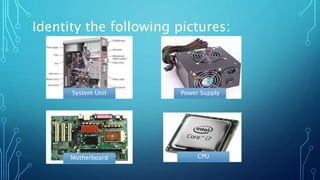 Identity the following pictures:
System Unit Power Supply
Motherboard CPU
 