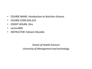 • COURSE NAME: Introduction to Nutrition Science
• COURSE CODE:SHS.514
• CREDIT HOURS: 3hrs
• Lecture#05
• INSTRUCTOR: Faheem Mustafa
School of Health Sciences
University of Management and technology
 