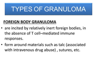 FOREIGN BODY GRANULOMA
• are incited by relatively inert foreign bodies, in
the absence of T cell–mediated immune
responses.
• form around materials such as talc (associated
with intravenous drug abuse) , sutures, etc.
TYPES OF GRANULOMA
 