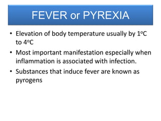• Elevation of body temperature usually by 1oC
to 4oC
• Most important manifestation especially when
inflammation is associated with infection.
• Substances that induce fever are known as
pyrogens
FEVER or PYREXIA
 