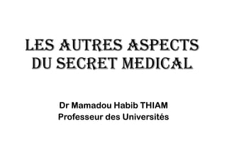 LES AUTRES ASPECTS
DU SECRET MEDICAL
Dr Mamadou Habib THIAM
Professeur des Universités
 