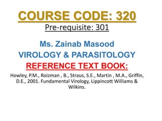 COURSE CODE: 320
Pre-requisite: 301
Ms. Zainab Masood
VIROLOGY & PARASITOLOGY
REFERENCE TEXT BOOK:
Howley, P.M., Roizman , B., Straus, S.E., Martin , M.A., Griffin,
D.E., 2001. Fundamental Virology, Lippincott Williams &
Wilkins.
 