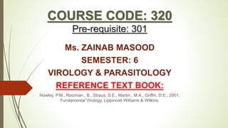 COURSE CODE: 320
Pre-requisite: 301
Ms. ZAINAB MASOOD
SEMESTER: 6
VIROLOGY & PARASITOLOGY
REFERENCE TEXT BOOK:
Howley, P.M., Roizman , B., Straus, S.E., Martin , M.A., Griffin, D.E., 2001.
Fundamental Virology, Lippincott Williams & Wilkins.
 
