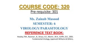 COURSE CODE: 320
Pre-requisite: 301
Ms. Zainab Masood
SEMESTER: 6
VIROLOGY/PARASITOLOGY
REFERENCE TEXT BOOK:
Howley, P.M., Roizman , B., Straus, S.E., Martin , M.A., Griffin, D.E., 2001.
Fundamental Virology, Lippincott Williams & Wilkins.
 