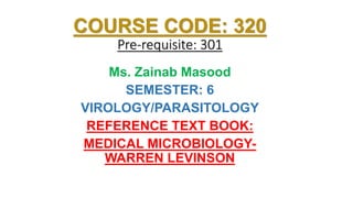 COURSE CODE: 320
Pre-requisite: 301
Ms. Zainab Masood
SEMESTER: 6
VIROLOGY/PARASITOLOGY
REFERENCE TEXT BOOK:
MEDICAL MICROBIOLOGY-
WARREN LEVINSON
 