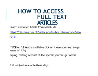 HOW TO ACCESS
FULL TEXT
ARTICLES
Search and open Article from search site
https://ojs.jpma.org.pk/index.php/public_html/article/view
/2121
If PDF or full text is available click on it else you need to get
assess of it by
Paying, making account of the specific journal, get access
Sci Hub (not available these day)
 