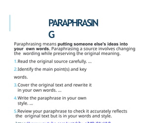 PARAPHRASIN
G
Paraphrasing means putting someone else's ideas into
your own words. Paraphrasing a source involves changing
the wording while preserving the original meaning.
1.Read the original source carefully. ...
2.Identify the main point(s) and key
words.
3.Cover the original text and rewrite it
in your own words. ...
4.Write the paraphrase in your own
style. ...
5.Review your paraphrase to check it accurately reflects
the original text but is in your words and style.
 