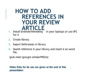 HOW TO ADD
REFERENCES IN
YOUR REVIEW
ARTICLE
1. Install Endnote/Mendeley in your laptops or use IPC
for it
2. Create library.
3. Export References in library
4. Search reference in your library and insert it on word
file.
(pub med /google scholar/PEDro)
Video links for its use are given at the end of this
presentation
 