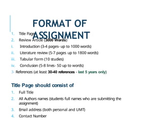 FORMAT OF
ASSIGNMENT
1. Title Page
2. Review Article (3000 Words)
i. Introduction (3-4 pages- up to 1000 words)
ii. Literature review (5-7 pages up to 1800 words)
iii. Tabular form (10 studies)
iv. Conclusion (5-8 lines- 50 up to words)
3- References (at least 30-40 references - last 5 years only)
Title Page should consist of
1. Full Title
2. All Authors names (students full names who are submitting the
assignment)
3. Email address (both personal and UMT)
4. Contact Number
 