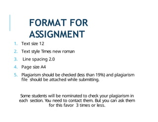 FORMAT FOR
ASSIGNMENT
1. Text size 12
2. Text style Times new roman
3. Line spacing 2.0
4. Page size A4
5. Plagiarism should be checked (less than 19%) and plagiarism
file should be attached while submitting.
Some students will be nominated to check your plagiarism in
each section. You need to contact them. But you can ask them
for this favor 3 times or less.
 