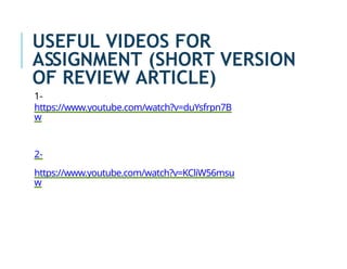USEFUL VIDEOS FOR
ASSIGNMENT (SHORT VERSION
OF REVIEW ARTICLE)
1-
https://www.youtube.com/watch?v=duYsfrpn7B
w
2-
https://www.youtube.com/watch?v=KCliW56msu
w
 