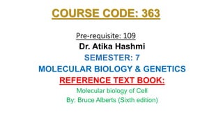 COURSE CODE: 363
Pre-requisite: 109
Dr. Atika Hashmi
SEMESTER: 7
MOLECULAR BIOLOGY & GENETICS
REFERENCE TEXT BOOK:
Molecular biology of Cell
By: Bruce Alberts (Sixth edition)
 