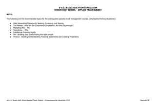 K to 12 BASIC EDUCATION CURRICULUM
SENIOR HIGH SCHOOL – APPLIED TRACK SUBJECT
K to 12 Senior High School Applied Track Subject – Entrepreneurship December 2013 Page 6 of 7
NOTE:
The following are the recommended topics for the prerequisite specialty track management courses (Arts/Sports/Techvoc/Academic):
 Idea Generation/Opportunity Seeking, Screening, and Seizing
 The Market - Who are the Customers/Competitors? Are they big enough?
 Marketing Mix - 7Ps
 Operations - 4Ms
 Intellectual Property Rights
 HR - Building your team/Finding the right people
 Finance - Building/Understanding Financial Statements and Creating Projections
 