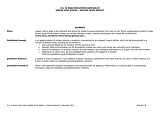 K to 12 BASIC EDUCATION CURRICULUM
SENIOR HIGH SCHOOL – APPLIED TRACK SUBJECT
K to 12 Senior High School Applied Track Subject – Practical Research 1 December 2013 Page 5 of 6
GLOSSARY
Ethics research ethics relate to the standards that should be upheld to guard participants from harm or risk. Ethical considerations should be made
at each stage of the research design and include informed consent, voluntary participation and respect for confidentiality.
(www.kcl.ac.uk/library/nhs/training/glossary.doc)
Intellectual Honesty is an applied method of problem solving in academia, characterized by an unbiased, honest attitude, which can be demonstrated in a
number of different ways, including but not limited to:
 One's personal beliefs do not interfere with the pursuit of truth;
 Relevant facts and information are not purposefully omitted even when such things may contradict one's hypothesis;
 Facts are presented in an unbiased manner, and not twisted to give misleading impressions or to support one view over another;
 References, or earlier work, are acknowledged where possible, and plagiarism is avoided.
(http://en.wikipedia.org/wiki/Intellectual_honesty)
Qualitative Research a method of inquiry employed in many different academic disciplines, traditionally in the social sciences, but also in market research and
further contexts. (http://en.wikipedia.org/wiki/Qualitative_research)
Quantitative Research refers to the systematic empirical investigation of social phenomena via statistical, mathematical or numerical data or computational
techniques. (http://en.wikipedia.org/wiki/Quantitative_research)
 