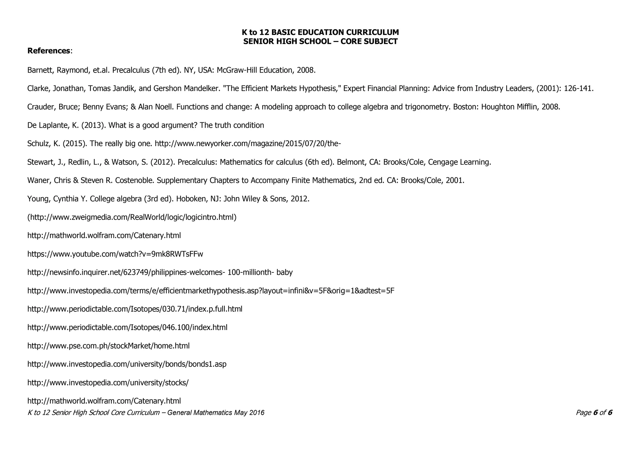 K to 12 BASIC EDUCATION CURRICULUM
SENIOR HIGH SCHOOL – CORE SUBJECT
K to 12 Senior High School Core Curriculum – General Mathematics May 2016 Page 6 of 6
References:
Barnett, Raymond, et.al. Precalculus (7th ed). NY, USA: McGraw-Hill Education, 2008.
Clarke, Jonathan, Tomas Jandik, and Gershon Mandelker. "The Efficient Markets Hypothesis," Expert Financial Planning: Advice from Industry Leaders, (2001): 126-141.
Crauder, Bruce; Benny Evans; & Alan Noell. Functions and change: A modeling approach to college algebra and trigonometry. Boston: Houghton Mifflin, 2008.
De Laplante, K. (2013). What is a good argument? The truth condition
Schulz, K. (2015). The really big one. http://www.newyorker.com/magazine/2015/07/20/the-
Stewart, J., Redlin, L., & Watson, S. (2012). Precalculus: Mathematics for calculus (6th ed). Belmont, CA: Brooks/Cole, Cengage Learning.
Waner, Chris & Steven R. Costenoble. Supplementary Chapters to Accompany Finite Mathematics, 2nd ed. CA: Brooks/Cole, 2001.
Young, Cynthia Y. College algebra (3rd ed). Hoboken, NJ: John Wiley & Sons, 2012.
(http://www.zweigmedia.com/RealWorld/logic/logicintro.html)
http://mathworld.wolfram.com/Catenary.html
https://www.youtube.com/watch?v=9mk8RWTsFFw
http://newsinfo.inquirer.net/623749/philippines-welcomes- 100-millionth- baby
http://www.investopedia.com/terms/e/efficientmarkethypothesis.asp?layout=infini&v=5F&orig=1&adtest=5F
http://www.periodictable.com/Isotopes/030.71/index.p.full.html
http://www.periodictable.com/Isotopes/046.100/index.html
http://www.pse.com.ph/stockMarket/home.html
http://www.investopedia.com/university/bonds/bonds1.asp
http://www.investopedia.com/university/stocks/
http://mathworld.wolfram.com/Catenary.html
 
