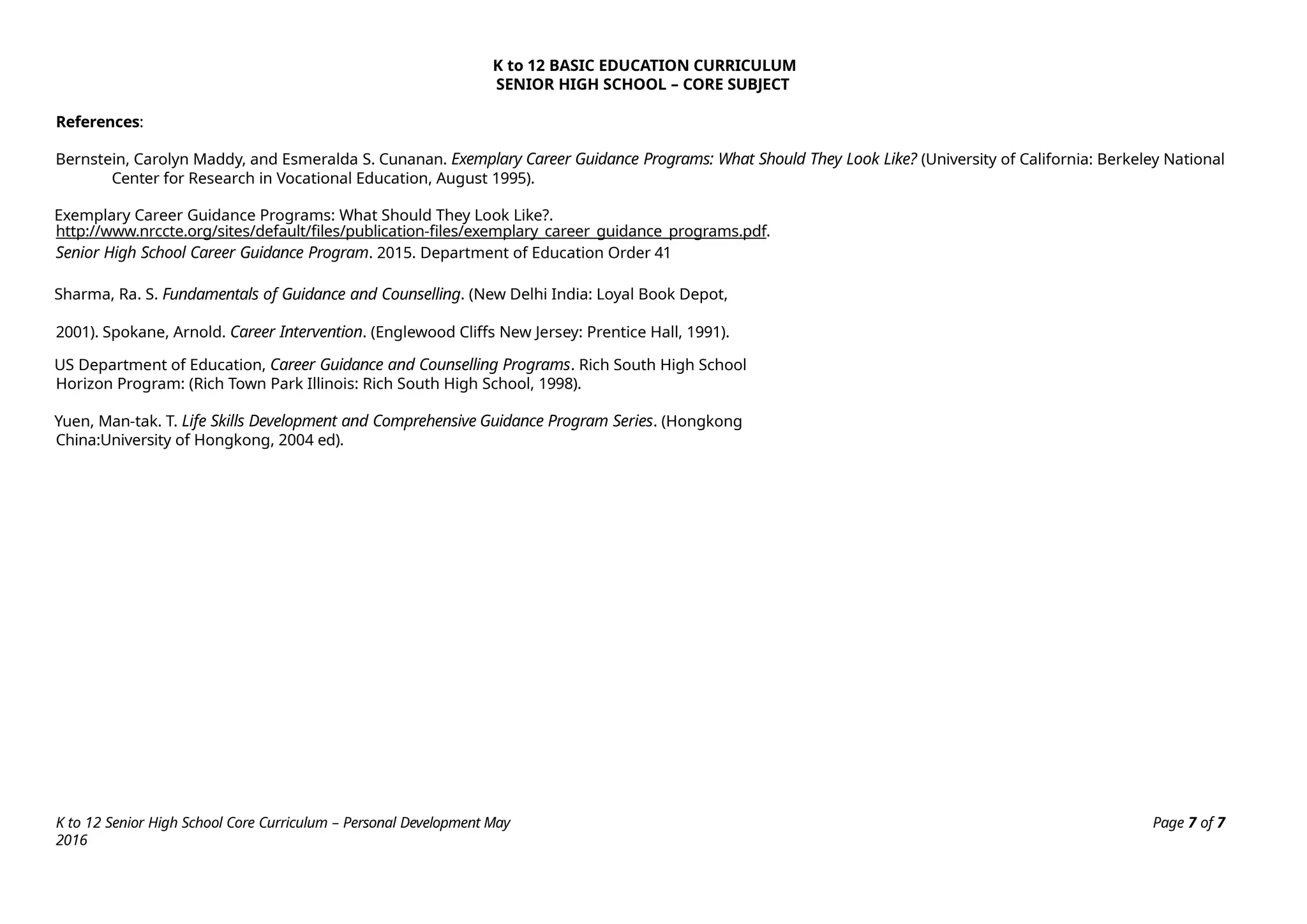 K to 12 Senior High School Core Curriculum – Personal Development May
2016
Page 7 of 7
K to 12 BASIC EDUCATION CURRICULUM
SENIOR HIGH SCHOOL – CORE SUBJECT
References:
Bernstein, Carolyn Maddy, and Esmeralda S. Cunanan. Exemplary Career Guidance Programs: What Should They Look Like? (University of California: Berkeley National
Center for Research in Vocational Education, August 1995).
Exemplary Career Guidance Programs: What Should They Look Like?.
http://www.nrccte.org/sites/default/files/publication-files/exemplary_career_guidance_programs.pdf.
Senior High School Career Guidance Program. 2015. Department of Education Order 41
Sharma, Ra. S. Fundamentals of Guidance and Counselling. (New Delhi India: Loyal Book Depot,
2001). Spokane, Arnold. Career Intervention. (Englewood Cliffs New Jersey: Prentice Hall, 1991).
US Department of Education, Career Guidance and Counselling Programs. Rich South High School
Horizon Program: (Rich Town Park Illinois: Rich South High School, 1998).
Yuen, Man-tak. T. Life Skills Development and Comprehensive Guidance Program Series. (Hongkong
China:University of Hongkong, 2004 ed).
 