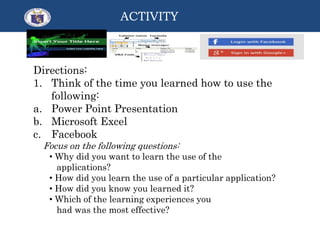 Directions:
1. Think of the time you learned how to use the
following:
a. Power Point Presentation
b. Microsoft Excel
c. Facebook
Focus on the following questions:
• Why did you want to learn the use of the
applications?
• How did you learn the use of a particular application?
• How did you know you learned it?
• Which of the learning experiences you
had was the most effective?
ACTIVITY
 